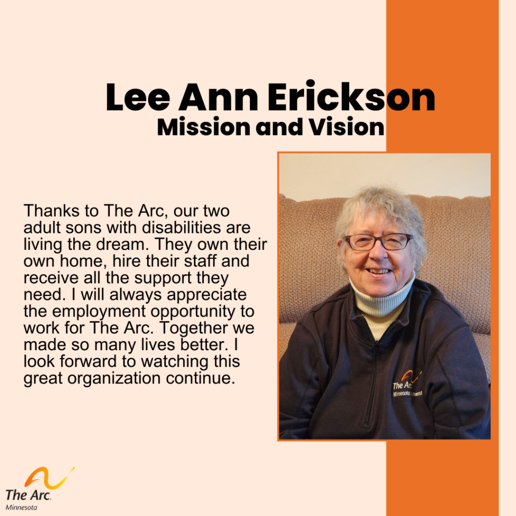 Orange Background with Lee Ann Erikson smiling. Text reads: Lee Ann Erickson. Mission and Vision. Thanks to The Arc, our two adult sons with disabilities are living the dream. They own their own home, hire their staff and receive all the support they need. I will always appreciate the employment opportunity to work for The Arc. Together we made so many lives better. I look forward to watching this great organization continue.